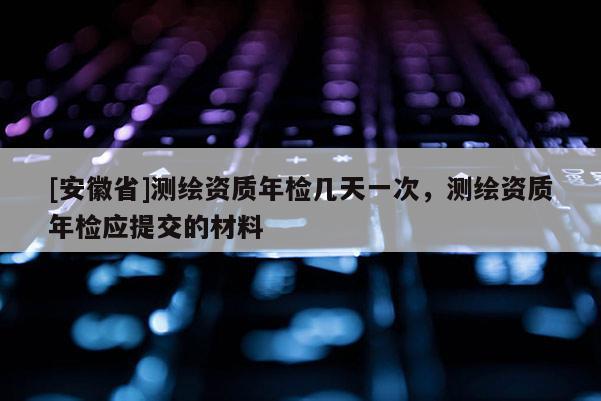 [安徽省]测绘资质年检几天一次，测绘资质年检应提交的材料