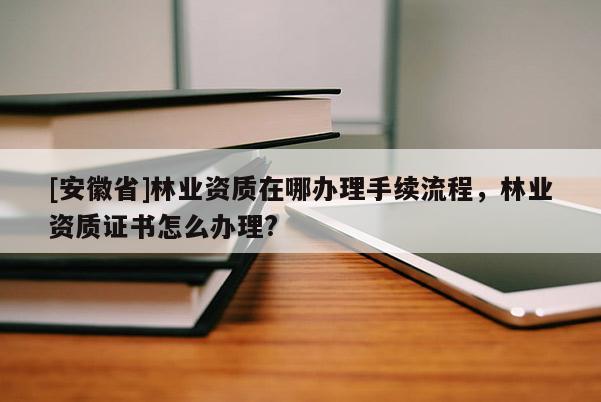 [安徽省]林业资质在哪办理手续流程，林业资质证书怎么办理?