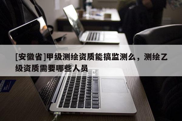 [安徽省]甲级测绘资质能搞监测么，测绘乙级资质需要哪些人员