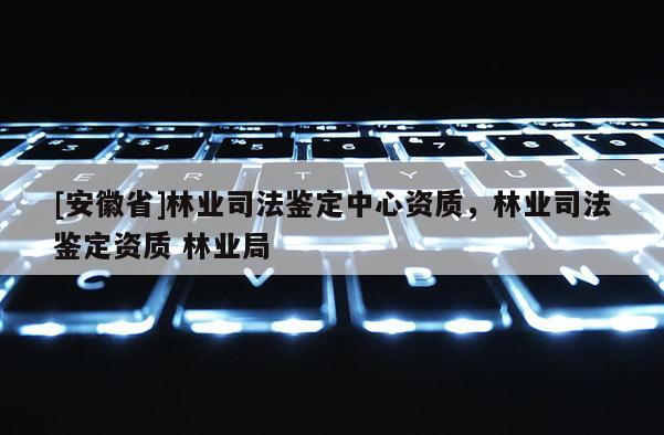 [安徽省]林业司法鉴定中心资质，林业司法鉴定资质 林业局