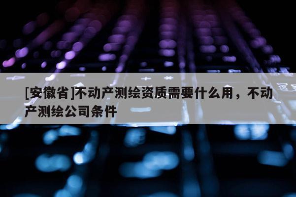 [安徽省]不动产测绘资质需要什么用，不动产测绘公司条件