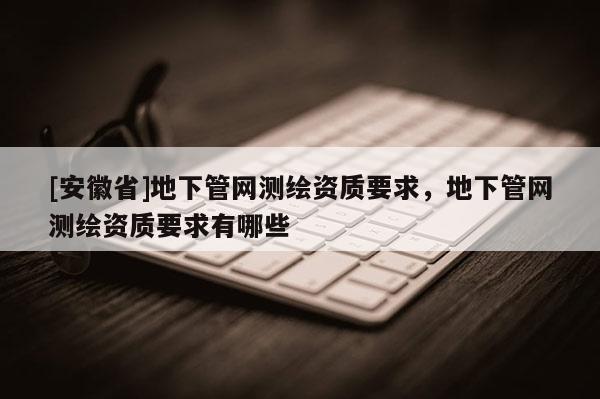 [安徽省]地下管网测绘资质要求，地下管网测绘资质要求有哪些