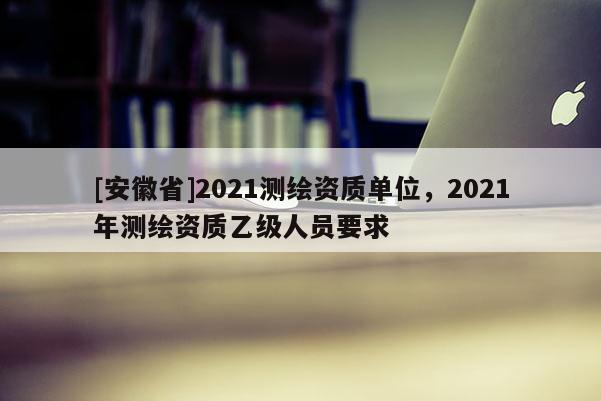 [安徽省]2021测绘资质单位，2021年测绘资质乙级人员要求
