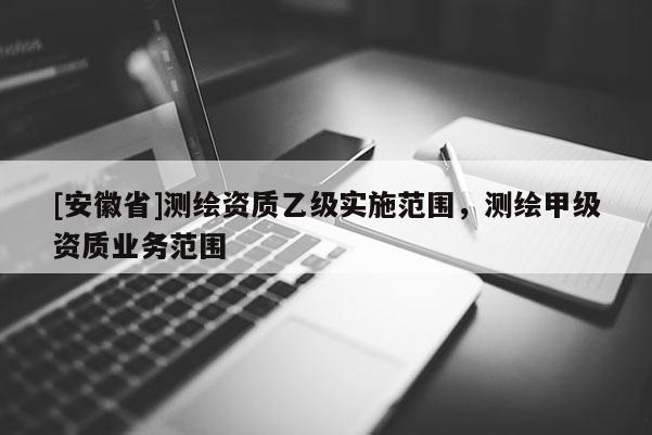 [安徽省]测绘资质乙级实施范围，测绘甲级资质业务范围