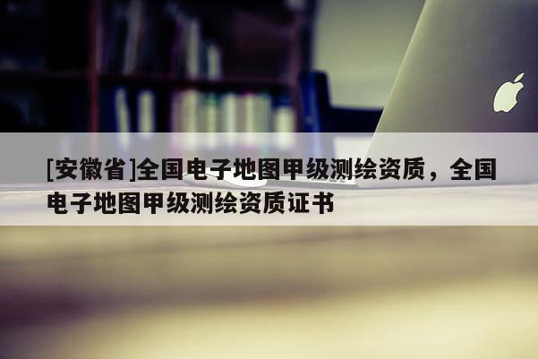 [安徽省]全国电子地图甲级测绘资质，全国电子地图甲级测绘资质证书
