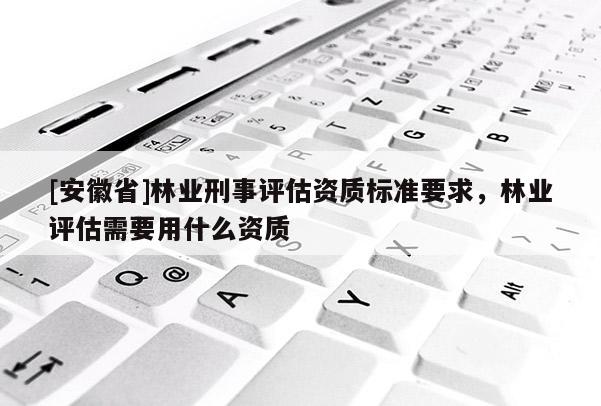 [安徽省]林业刑事评估资质标准要求，林业评估需要用什么资质