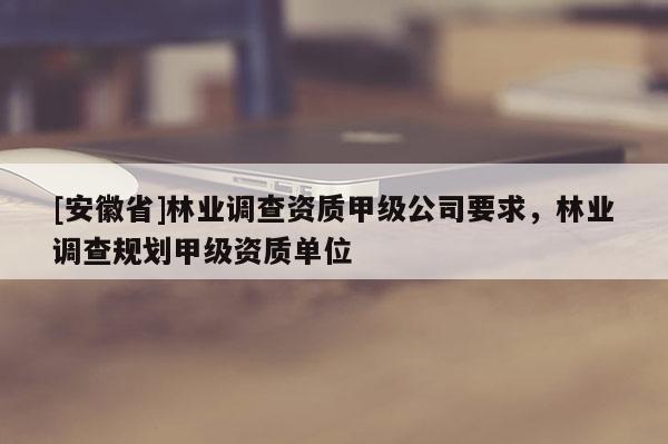 [安徽省]林业调查资质甲级公司要求，林业调查规划甲级资质单位