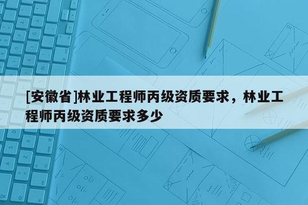 [安徽省]林业工程师丙级资质要求，林业工程师丙级资质要求多少