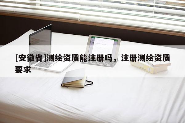 [安徽省]测绘资质能注册吗，注册测绘资质要求