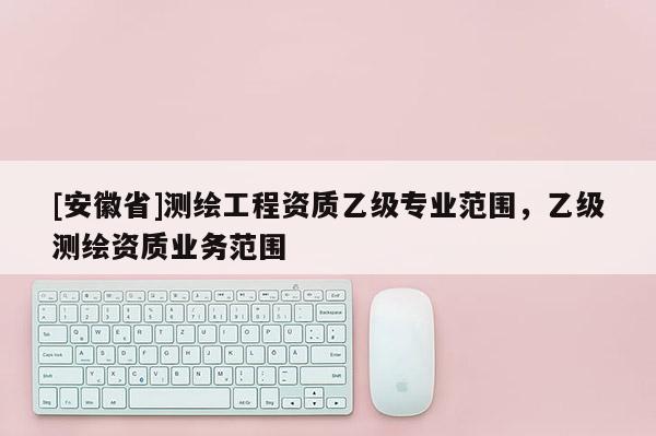 [安徽省]测绘工程资质乙级专业范围，乙级测绘资质业务范围
