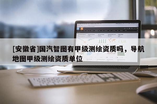 [安徽省]国汽智图有甲级测绘资质吗，导航地图甲级测绘资质单位