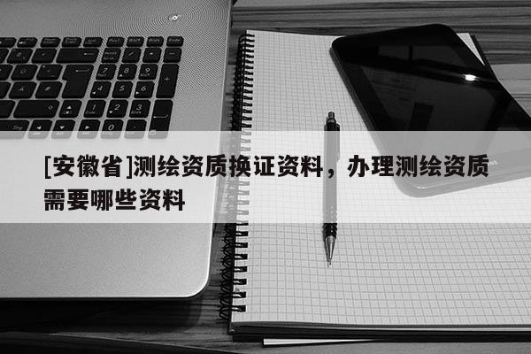 [安徽省]测绘资质换证资料，办理测绘资质需要哪些资料