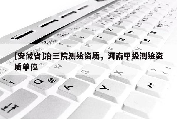 [安徽省]冶三院测绘资质，河南甲级测绘资质单位