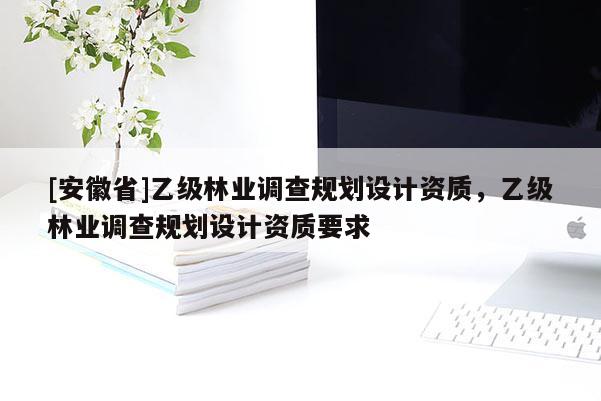 [安徽省]乙级林业调查规划设计资质，乙级林业调查规划设计资质要求