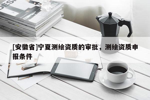 [安徽省]宁夏测绘资质的审批，测绘资质申报条件