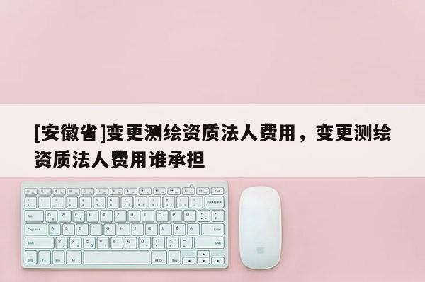 [安徽省]变更测绘资质法人费用，变更测绘资质法人费用谁承担