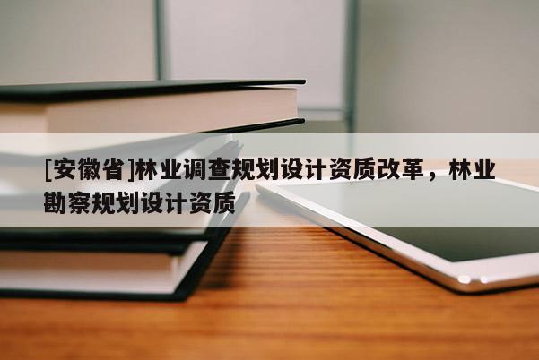 [安徽省]林业调查规划设计资质改革，林业勘察规划设计资质