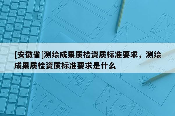 [安徽省]测绘成果质检资质标准要求，测绘成果质检资质标准要求是什么