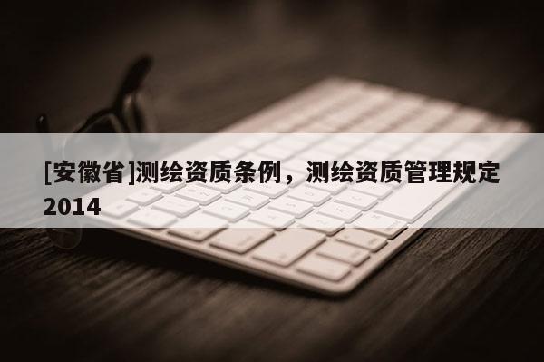 [安徽省]测绘资质条例，测绘资质管理规定2014