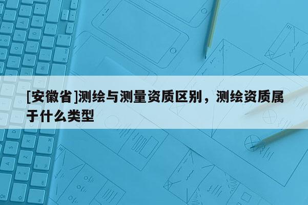 [安徽省]测绘与测量资质区别，测绘资质属于什么类型