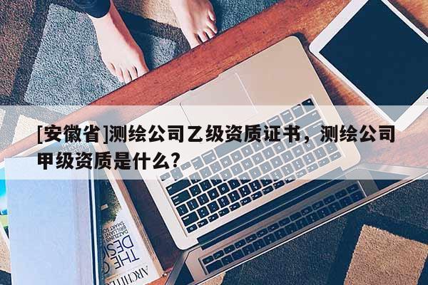 [安徽省]测绘公司乙级资质证书，测绘公司甲级资质是什么?