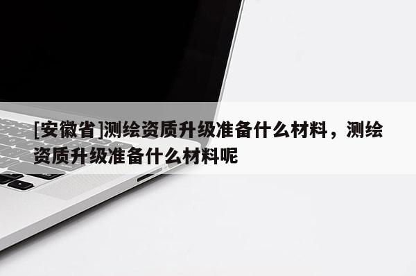 [安徽省]测绘资质升级准备什么材料，测绘资质升级准备什么材料呢