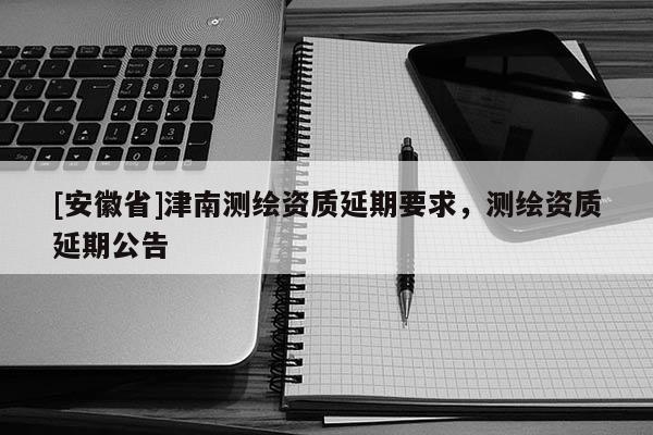 [安徽省]津南测绘资质延期要求，测绘资质延期公告