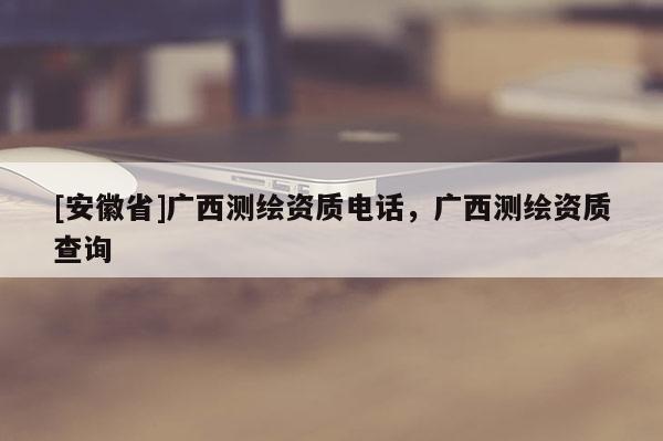[安徽省]广西测绘资质电话，广西测绘资质查询