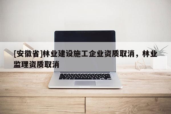 [安徽省]林业建设施工企业资质取消，林业监理资质取消