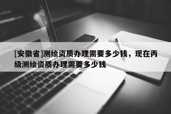 [安徽省]测绘资质办理需要多少钱，现在丙级测绘资质办理需要多少钱