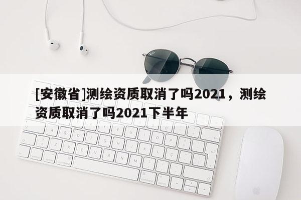 [安徽省]测绘资质取消了吗2021，测绘资质取消了吗2021下半年
