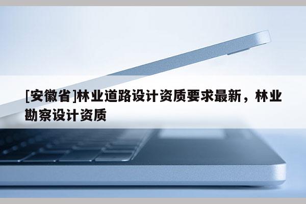 [安徽省]林业道路设计资质要求最新，林业勘察设计资质
