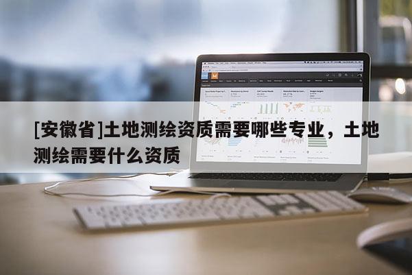 [安徽省]土地测绘资质需要哪些专业，土地测绘需要什么资质
