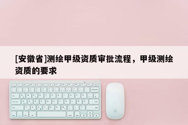 [安徽省]测绘甲级资质审批流程，甲级测绘资质的要求