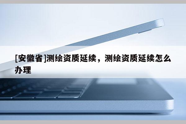 [安徽省]测绘资质延续，测绘资质延续怎么办理