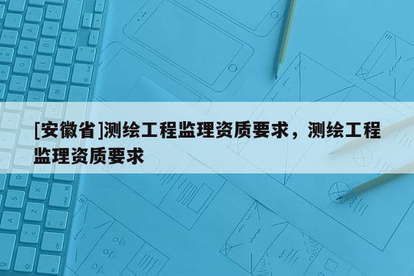 [安徽省]测绘工程监理资质要求，测绘工程监理资质要求