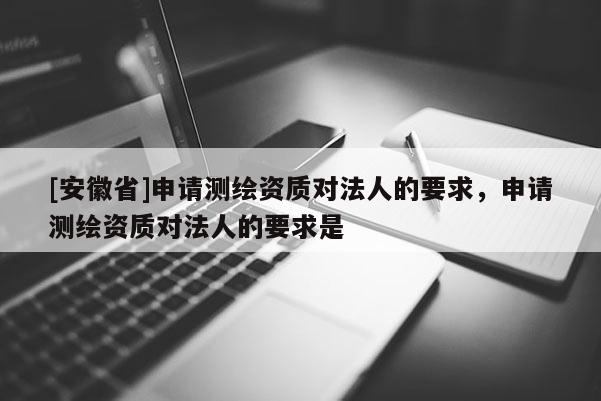 [安徽省]申请测绘资质对法人的要求，申请测绘资质对法人的要求是