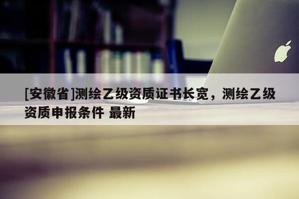 [安徽省]测绘乙级资质证书长宽，测绘乙级资质申报条件 最新