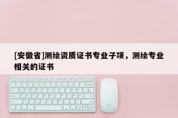 [安徽省]测绘资质证书专业子项，测绘专业相关的证书