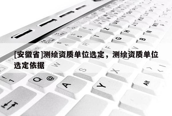 [安徽省]测绘资质单位选定，测绘资质单位选定依据