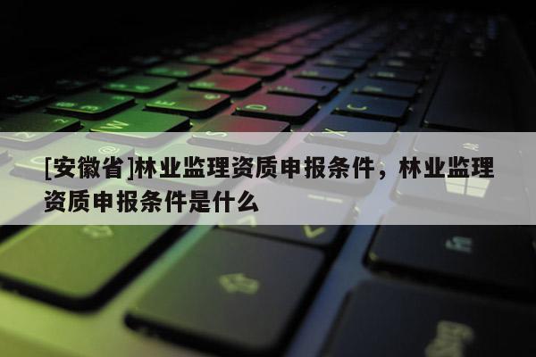 [安徽省]林业监理资质申报条件，林业监理资质申报条件是什么