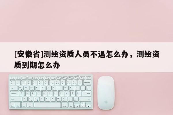 [安徽省]测绘资质人员不退怎么办，测绘资质到期怎么办