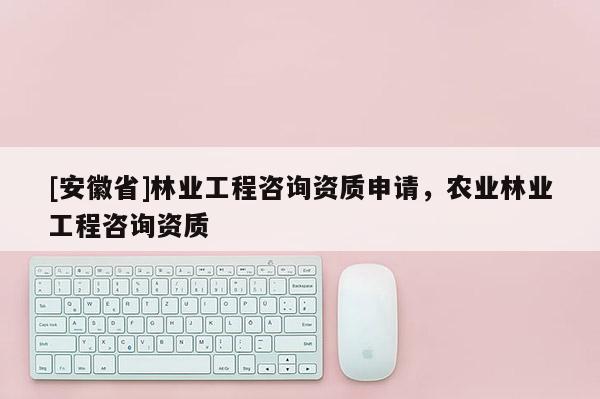 [安徽省]林业工程咨询资质申请，农业林业工程咨询资质