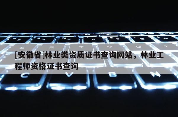 [安徽省]林业类资质证书查询网站，林业工程师资格证书查询