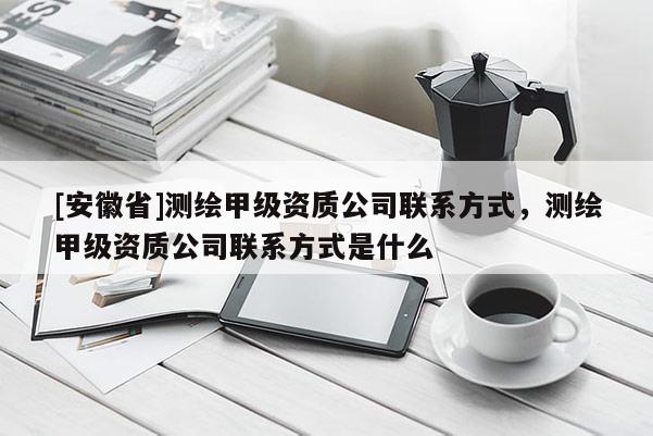 [安徽省]测绘甲级资质公司联系方式，测绘甲级资质公司联系方式是什么