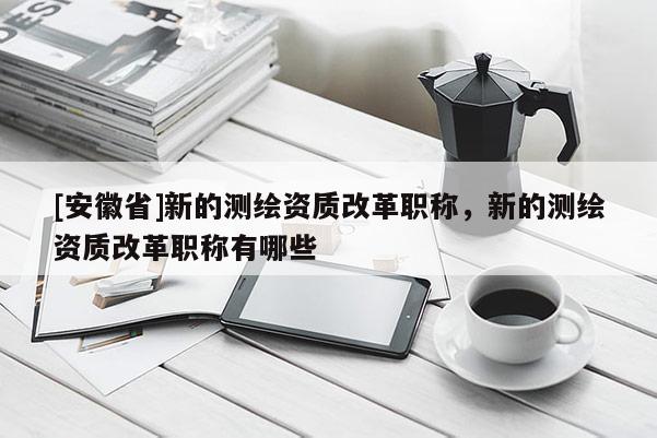 [安徽省]新的测绘资质改革职称，新的测绘资质改革职称有哪些