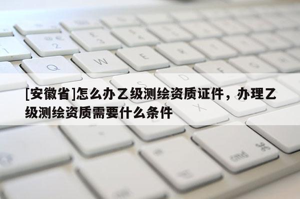 [安徽省]怎么办乙级测绘资质证件，办理乙级测绘资质需要什么条件