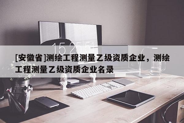 [安徽省]测绘工程测量乙级资质企业，测绘工程测量乙级资质企业名录