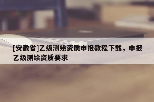 [安徽省]乙级测绘资质申报教程下载，申报乙级测绘资质要求