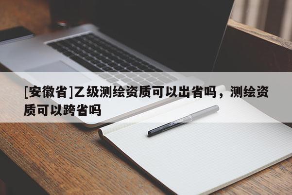 [安徽省]乙级测绘资质可以出省吗，测绘资质可以跨省吗